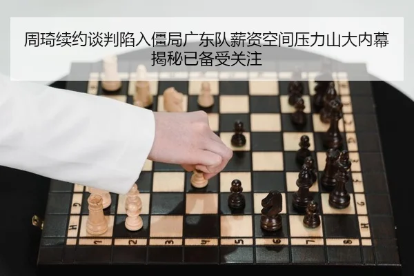 周琦续约谈判陷入僵局广东队薪资空间压力山大内幕揭秘已备受关注